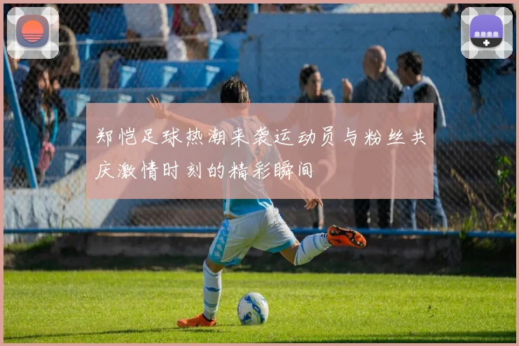 郑恺足球热潮来袭运动员与粉丝共庆激情时刻的精彩瞬间
