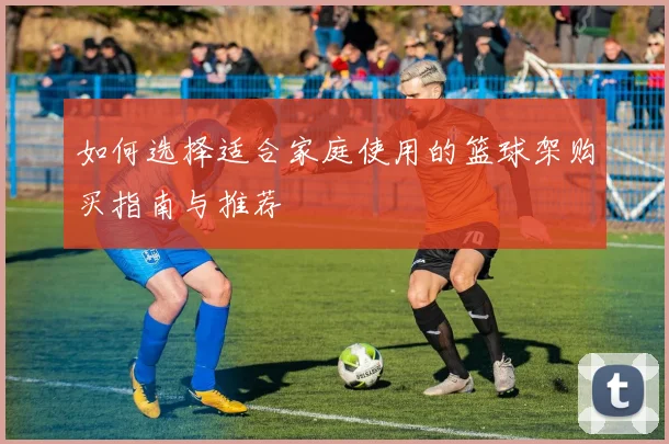 如何选择适合家庭使用的篮球架购买指南与推荐