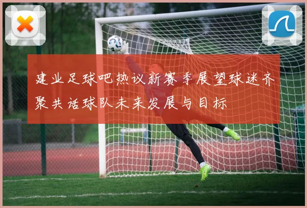 建业足球吧热议新赛季展望球迷齐聚共话球队未来发展与目标