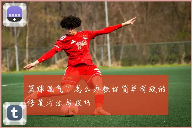 篮球漏气了怎么办教你简单有效的修复方法与技巧