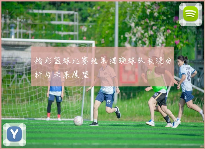 精彩篮球比赛结果揭晓球队表现分析与未来展望