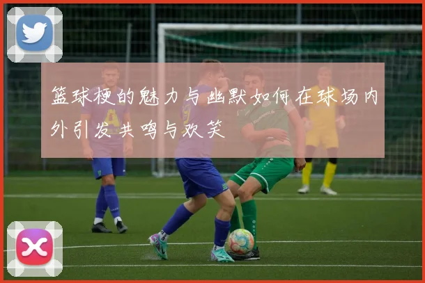 篮球梗的魅力与幽默如何在球场内外引发共鸣与欢笑
